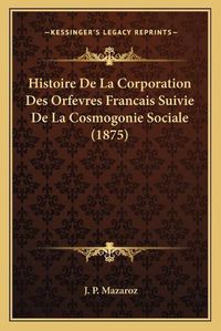 Cover image for Histoire de La Corporation Des Orfevres Francais Suivie de La Cosmogonie Sociale (1875)