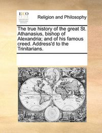 Cover image for The True History of the Great St. Athanasius, Bishop of Alexandria; And of His Famous Creed. Address'd to the Trinitarians.