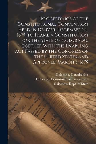 Cover image for Proceedings of the Constitutional Convention Held in Denver, December 20, 1875, to Frame a Constitution for the State of Colorado, Together With the Enabling act Passed by the Congress of the United States and Approved March 3, 1875