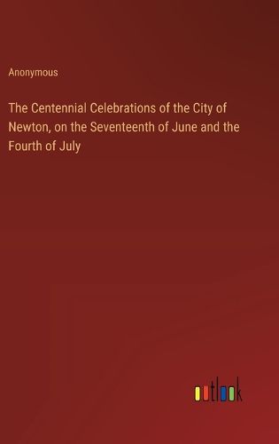 Cover image for The Centennial Celebrations of the City of Newton, on the Seventeenth of June and the Fourth of July