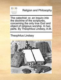 Cover image for The Catechist: Or, an Inquiry Into the Doctrine of the Scriptures, Concerning the Only True God and Object of Religious Worship. in Two Parts. by Theophilus Lindsey, A.M.