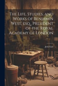 Cover image for The Life, Studies, and Works of Benjamin West, esq., President of the Royal Academy of London