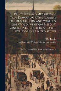 Cover image for Principles and Measures of True Democracy. The Address of the Southern and Western Liberty Convention, Held at Cincinnati, June 11, 1845, to the People of the United States; Also, the Letter of Elihu Burritt to the Convention