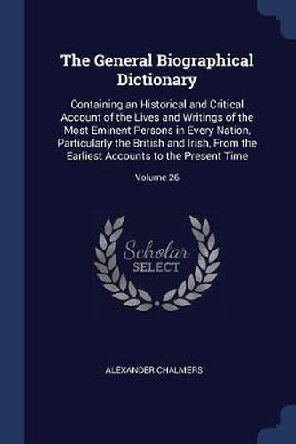 Cover image for The General Biographical Dictionary: Containing an Historical and Critical Account of the Lives and Writings of the Most Eminent Persons in Every Nation, Particularly the British and Irish, from the Earliest Accounts to the Present Time; Volume 26