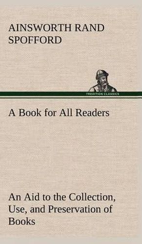 A Book for All Readers An Aid to the Collection, Use, and Preservation of Books and the Formation of Public and Private Libraries