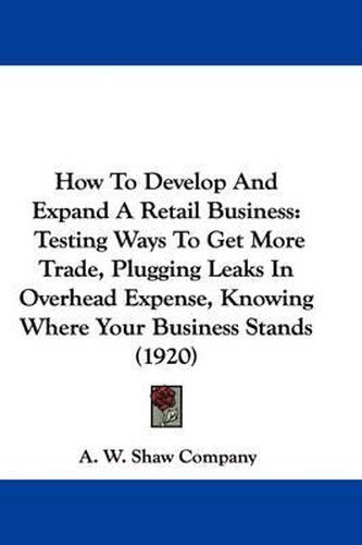 Cover image for How to Develop and Expand a Retail Business: Testing Ways to Get More Trade, Plugging Leaks in Overhead Expense, Knowing Where Your Business Stands (1920)