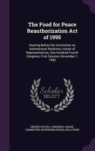 Cover image for The Food for Peace Reauthorization Act of 1995: Hearing Before the Committee on International Relations, House of Representatives, One Hundred Fourth Congress, First Session, November 1, 1995