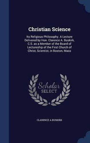 Christian Science: Its Religious Philosophy. a Lecture Delivered by Hon. Clarence A. Buskirk, C.S. as a Member of the Board of Lectureship of the First Church of Christ, Scientist, in Boston, Mass