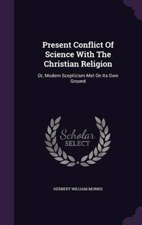 Cover image for Present Conflict of Science with the Christian Religion: Or, Modern Scepticism Met on Its Own Ground