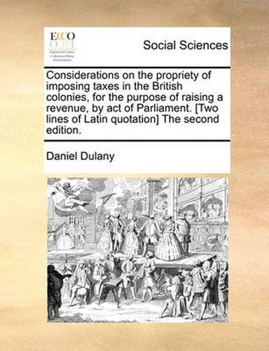 Cover image for Considerations on the Propriety of Imposing Taxes in the British Colonies, for the Purpose of Raising a Revenue, by Act of Parliament. [Two Lines of Latin Quotation] the Second Edition.