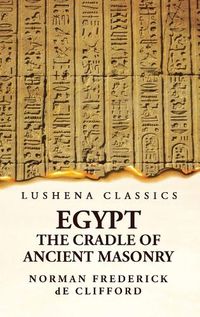 Cover image for Egypt the Cradle of Ancient Masonry Comprising a History of Egypt, With a Comprehensive and Authentic Account of the Antiquity of Masonry, Resulting From Many Years of Personal Investigation and Exhaustive Research in India, Persia, Syria and the Valley of