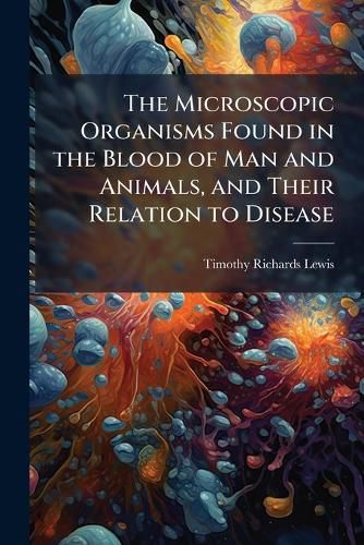 Cover image for The Microscopic Organisms Found in the Blood of Man and Animals, and Their Relation to Disease