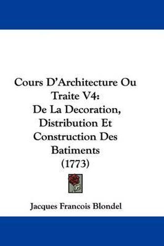 Cours D'Architecture Ou Traite V4: de La Decoration, Distribution Et Construction Des Batiments (1773)