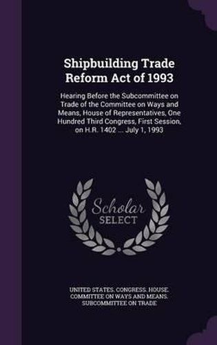 Cover image for Shipbuilding Trade Reform Act of 1993: Hearing Before the Subcommittee on Trade of the Committee on Ways and Means, House of Representatives, One Hundred Third Congress, First Session, on H.R. 1402 ... July 1, 1993