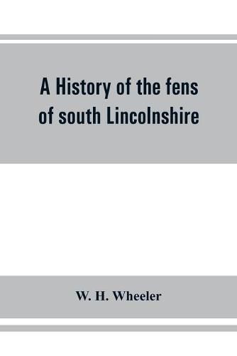 Cover image for A history of the fens of south Lincolnshire, being a description of the rivers Witham and Welland and their estuary, and an account of the reclamation, drainage, and enclosure of the fens adjacent thereto