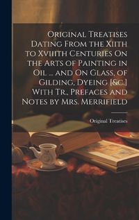 Cover image for Original Treatises Dating From the Xiith to Xviiith Centuries On the Arts of Painting in Oil ... and On Glass, of Gilding, Dyeing [&c.] With Tr., Prefaces and Notes by Mrs. Merrifield