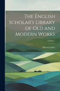 Cover image for The English Scholar's Library of Old and Modern Works; Volume 7