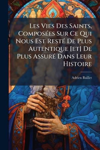 Cover image for Les Vies Des Saints, Composees Sur Ce Qui Nous Est Reste De Plus Autentique [et] De Plus Assure Dans Leur Histoire