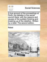 Cover image for A True Account of the Proceedings at Perth; The Debates in the Secret Council There; With the Reasons and Causes of the Suddain Finishing and Breaking Up of the Rebellion. Written by a Rebel. the Second Edition.