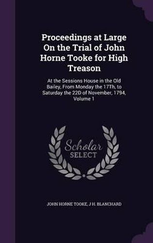 Proceedings at Large on the Trial of John Horne Tooke for High Treason: At the Sessions House in the Old Bailey, from Monday the 17th, to Saturday the 22d of November, 1794, Volume 1