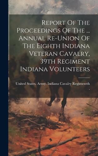 Cover image for Report Of The Proceedings Of The ... Annual Re-union Of The Eighth Indiana Veteran Cavalry, 39th Regiment Indiana Volunteers