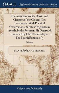 Cover image for The Arguments of the Books and Chapters of the Old and New Testaments, With Practical Observations. Written Originally in French, by the Reverend Mr Ostervald, ... Translated by John Chamberlayne, ... The Fourth Edition, of 3; Volume 1