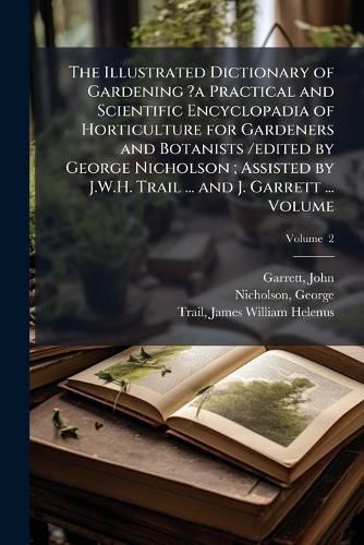 Cover image for The Illustrated Dictionary of Gardening ?a Practical and Scientific Encyclopadia of Horticulture for Gardeners and Botanists /edited by George Nicholson; Assisted by J.W.H. Trail ... and J. Garrett ... Volume