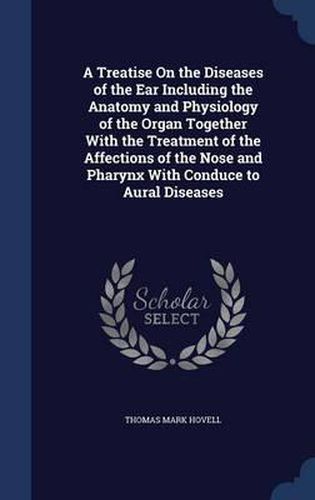 Cover image for A Treatise on the Diseases of the Ear Including the Anatomy and Physiology of the Organ Together with the Treatment of the Affections of the Nose and Pharynx with Conduce to Aural Diseases