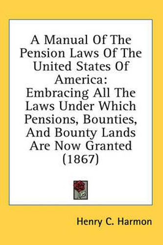 Cover image for A Manual of the Pension Laws of the United States of America: Embracing All the Laws Under Which Pensions, Bounties, and Bounty Lands Are Now Granted (1867)