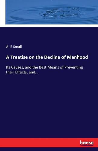 Cover image for A Treatise on the Decline of Manhood: Its Causes, and the Best Means of Preventing their Effects, and...