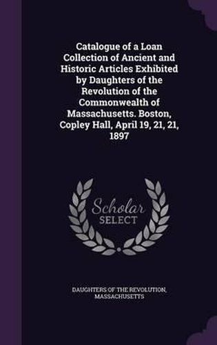 Catalogue of a Loan Collection of Ancient and Historic Articles Exhibited by Daughters of the Revolution of the Commonwealth of Massachusetts. Boston, Copley Hall, April 19, 21, 21, 1897