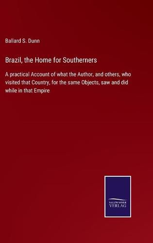 Brazil, the Home for Southerners: A practical Account of what the Author, and others, who visited that Country, for the same Objects, saw and did while in that Empire