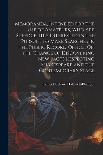 Cover image for Memoranda, Intended for the Use of Amateurs, Who Are Sufficiently Interested in the Pursuit, to Make Searches in the Public Record Office, On the Chance of Discovering New Facts Respecting Shakespeare and the Contemporary Stage