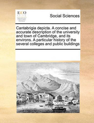 Cover image for Cantabrigia Depicta. a Concise and Accurate Description of the University and Town of Cambridge, and Its Environs. a Particular History of the Several Colleges and Public Buildings