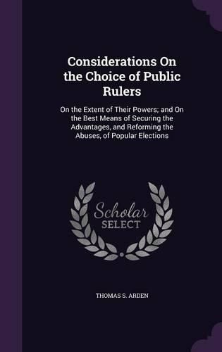 Cover image for Considerations on the Choice of Public Rulers: On the Extent of Their Powers; And on the Best Means of Securing the Advantages, and Reforming the Abuses, of Popular Elections