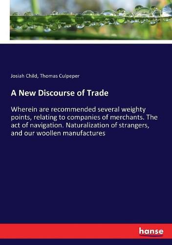 A New Discourse of Trade: Wherein are recommended several weighty points, relating to companies of merchants. The act of navigation. Naturalization of strangers, and our woollen manufactures