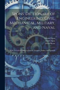 Cover image for Spons' Dictionary of Engineering, Civil, Mechanical, Military, and Naval; With Technical Terms in French, German, Italian, and Spanish; v.1