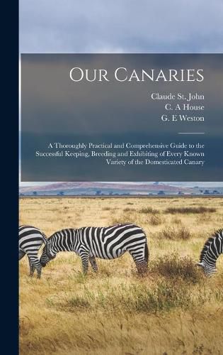 Cover image for Our Canaries: a Thoroughly Practical and Comprehensive Guide to the Successful Keeping, Breeding and Exhibiting of Every Known Variety of the Domesticated Canary