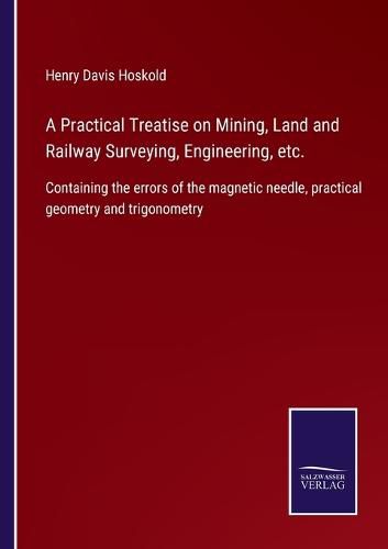 Cover image for A Practical Treatise on Mining, Land and Railway Surveying, Engineering, etc.: Containing the errors of the magnetic needle, practical geometry and trigonometry