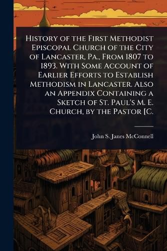 Cover image for History of the First Methodist Episcopal Church of the City of Lancaster, Pa., From 1807 to 1893. With Some Account of Earlier Efforts to Establish Methodism in Lancaster. Also an Appendix Containing a Sketch of St. Paul's M. E. Church, by the Pastor [C.