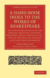 Cover image for A Hand-Book Index to the Works of Shakespeare: Including References to the Phrases, Manners, Customs, Proverbs, Songs, Particles, etc., which Are Used or Alluded to by the Great Dramatist