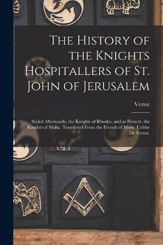 Cover image for The History of the Knights Hospitallers of St. John of Jerusalem; Styled Afterwards, the Knights of Rhodes, and at Present, the Knights of Malta. Translated From the French of Mons. L'abbe De Vertot.