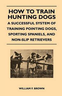 Cover image for How to Train Hunting Dogs - A Successful System of Training Pointing Dogs, Sporting Spaniels, And Non-Slip Retrievers