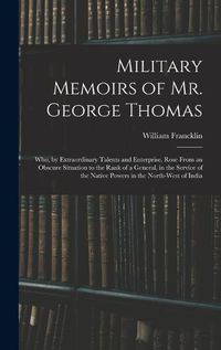 Cover image for Military Memoirs of Mr. George Thomas; Who, by Extraordinary Talents and Enterprise, Rose From an Obscure Situation to the Rank of a General, in the Service of the Native Powers in the North-West of India