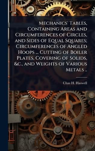 Cover image for Mechanics' Tables, Containing Areas and Circumferences of Circles, and Sides of Equal Squares; Circumferences of Angled Hoops ... Cutting of Boiler Plates, Covering of Solids, &c., and Weights of Various Metals ..