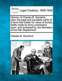 Cover image for Opinion of Charles B. Goodrich: Upon the Legal and Equitable Rights of a Bona Fide Holder for Value of Sundry Drafts Made by Army Contractors Upon, and Accepted By, the Secretary of the War Department.