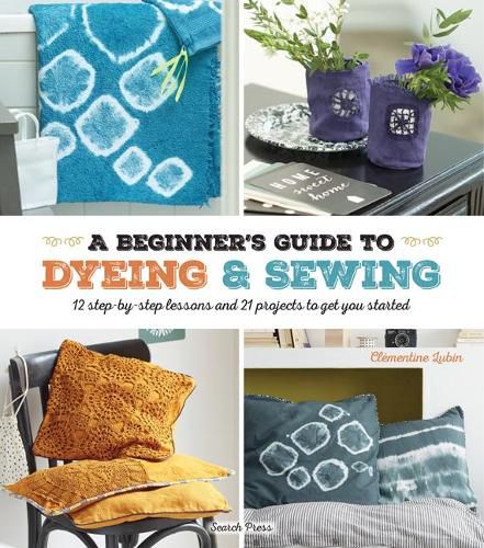 Cover image for A Beginner's Guide to Dyeing and Sewing: 12 Step-by-Step Lessons and 21 Projects to Get You Started