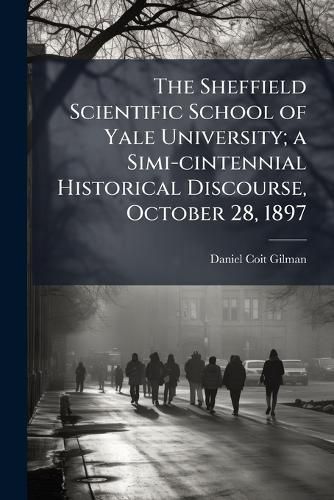 Cover image for The Sheffield Scientific School of Yale University; A Simi-Cintennial Historical Discourse, October 28, 1897