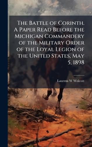 Cover image for The Battle of Corinth. A Paper Read Before the Michigan Commandery of the Military Order of the Loyal Legion of the United States, May 5, 1898