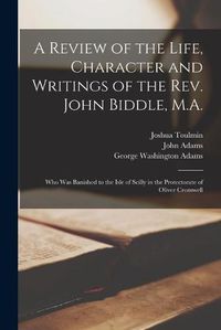 Cover image for A Review of the Life, Character and Writings of the Rev. John Biddle, M.A.: Who Was Banished to the Isle of Scilly in the Protectorate of Oliver Cromwell